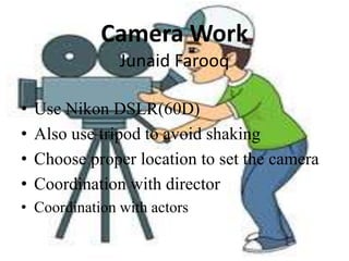 Camera Work
Junaid Farooq
• Use Nikon DSLR(60D)
• Also use tripod to avoid shaking
• Choose proper location to set the camera
• Coordination with director
• Coordination with actors
 