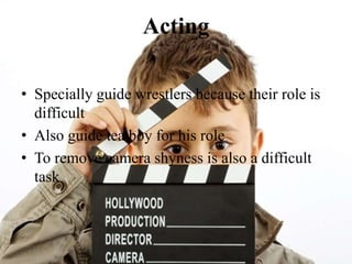 Acting
• Specially guide wrestlers because their role is
difficult
• Also guide tea boy for his role
• To remove camera shyness is also a difficult
task
 