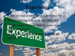Experience
• It was overall a very good experience for us.
• We are making first time our own add.
• We all come to know how to make a
professional add.
• It was good effort and hard work by all
members.
 