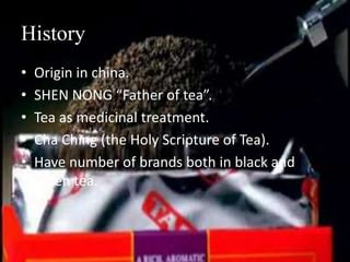 History
• Origin in china.
• SHEN NONG “Father of tea”.
• Tea as medicinal treatment.
• Cha Ching (the Holy Scripture of Tea).
• Have number of brands both in black and
green tea.
 