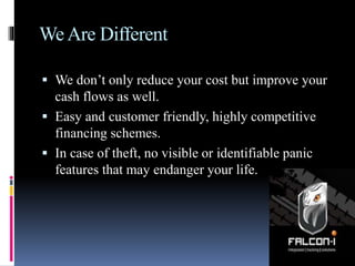 WeAre Different
 We don’t only reduce your cost but improve your
cash flows as well.
 Easy and customer friendly, highly competitive
financing schemes.
 In case of theft, no visible or identifiable panic
features that may endanger your life.
 