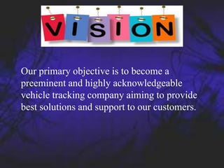 Our primary objective is to become a
preeminent and highly acknowledgeable
vehicle tracking company aiming to provide
best solutions and support to our customers.
 