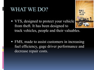 WHAT WE DO?
 VTS, designed to protect your vehicle
from theft. It has been designed to
track vehicles, people and their valuables.
 FMS, made to assist customers in increasing
fuel efficiency, gage driver performance and
decrease repair costs.
 