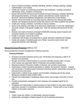  Serve on Board committees including marketing; retention; strategic planning; strategic
implementation; and diversity.
 Create and oversee an onboarding process for new employees, including recruitment,
interviewing, hiring, orientation and training.
 Design and direct full admissions and financial aid award processes, including interfacing
with prospective families; community outreach and admission events; financial aid
decisions; admissions database management; and welcoming of new families.
 Improve admissions funnel by increasing inquiries; attracting and retaining high-quality
students and designing admissions events that welcome and inform potential new families.
 Create and manage a retention committee to improve retention.
 Serve on the steering committee of an admissions collaborative of over forty independent,
non-profit schools in the greater Seattle area. Chair the eastside admissions fair for this
group.
 Oversee and award a financial aid budget of $350,000, ensuring equity of awards and
increased diversity of our student population.
 Create a curriculum map for the school.
 Collaborate with Director of Development to update admission materials and displays.
 Create and update a FaceBook page and a Twitter account to reach current and
prospective parents more effectively.
Newport Covenant Preschool, Bellevue, WA 2001-2011
School leadership, business management, marketing, teaching.
Preschool Director
 Directed a non-profit preschool serving over 150 families and employing a staff of 16
teachers and assistants.
 Brought school from a deficit position to a positive cash-flow position within one year.
 Hired, trained and supervised staff of 16 teachers and assistant teachers.
 Reported to Board of Directors monthly on finances and activities of preschool.
 Implemented creative marketing approaches to weather the economic downturn. Created
and maintained a FaceBook page; maintained preschool website; represented preschool at
admissions fairs and events.
 Implemented a referral bonus program and formulated marketing plan for the school.
Maintained enrollment levels of 85%-105%.
 Planned and implemented a fundraising dinner auction that brought in $15,000 in its first
year.
 Created compensation packages for each employee and managed payroll for the
preschool.
 Developed and implemented a shadow program to help children on the autism spectrum
experience success in a mainstream preschool classroom. Trained staff on how to teach
children on the autism spectrum.
Teacher
 Taught 3-year-old children in a high-quality preschool program.
 Implemented and taught a Chapel program for all 10 preschool classrooms.
 