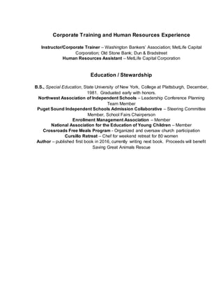 Corporate Training and Human Resources Experience
Instructor/Corporate Trainer – Washington Bankers’ Association; MetLife Capital
Corporation; Old Stone Bank; Dun & Bradstreet
Human Resources Assistant – MetLife Capital Corporation
Education / Stewardship
B.S., Special Education, State University of New York, College at Plattsburgh, December,
1981. Graduated early with honors.
Northwest Association of Independent Schools – Leadership Conference Planning
Team Member
Puget Sound Independent Schools Admission Collaborative – Steering Committee
Member, School Fairs Chairperson
Enrollment Management Association – Member
National Association for the Education of Young Children – Member
Crossroads Free Meals Program - Organized and oversaw church participation
Cursillo Retreat – Chef for weekend retreat for 80 women
Author – published first book in 2016, currently writing next book. Proceeds will benefit
Saving Great Animals Rescue
 