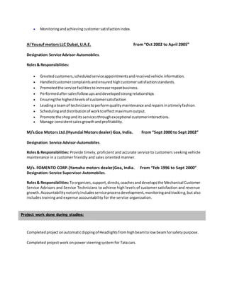  Monitoringandachievingcustomersatisfactionindex.
Al Yousuf motors LLC Dubai, U.A.E. From “Oct 2002 to April 2005”
Designation:Service Advisor-Automobiles.
Roles& Responsibilities:
 Greetedcustomers,scheduledserviceappointmentsandreceivedvehicle information.
 Handledcustomercomplaintsandensuredhighcustomersatisfactionstandards.
 Promotedthe service facilitiestoincrease repeatbusiness.
 Performedaftersalesfollow upsanddevelopedstrongrelationships
 Ensuringthe highestlevelsof customersatisfaction
 Leadinga teamof technicianstoperformqualitymaintenance andrepairsinatimelyfashion
 Schedulinganddistributionof worktoeffectmaximumoutput.
 Promote the shopand itsservicesthroughexceptional customerinteractions.
 Manage consistent salesgrowthandprofitability.
M/s.Goa Motors Ltd.(Hyundai Motors dealer) Goa, India. From “Sept 2000 to Sept 2002”
Designation: Service Advisor-Automobiles.
Roles& Responsibilities: Provide timely, proficient and accurate service to customers seeking vehicle
maintenance in a customer friendly and sales oriented manner.
M/s. FOMENTO CORP.(Yamaha motors dealer)Goa, India. From “Feb 1996 to Sept 2000”
Designation: Service Supervisor-Automobiles.
Roles& Responsibilities:Toorganizes, support,directs,coachesanddevelopsthe Mechanical Customer
Service Advisors and Service Technicians to achieve high levels of customer satisfaction and revenue
growth.Accountabilitynotonlyincludesserviceprocessdevelopment,monitoringandtracking,but also
includes training and expense accountability for the service organization.
Completedprojectonautomaticdippingof Headlightsfromhighbeamtolow beamforsafetypurpose.
Completed project work on power steering system for Tata cars.
Project work done during studies:
 