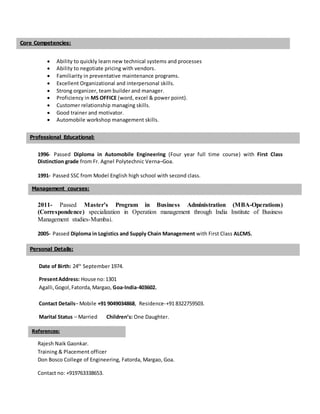  Ability to quickly learn new technical systems and processes
 Ability to negotiate pricing with vendors.
 Familiarity in preventative maintenance programs.
 Excellent Organizational and interpersonal skills.
 Strong organizer, team builder and manager.
 Proficiency in MS OFFICE (word, excel & power point).
 Customer relationship managing skills.
 Good trainer and motivator.
 Automobile workshop management skills.
1996- Passed Diploma in Automobile Engineering (Four year full time course) with First Class
Distinction grade from Fr. Agnel Polytechnic Verna–Goa.
1991- Passed SSC from Model English high school with second class.
2011- Passed Master’s Program in Business Administration (MBA-Operations)
(Correspondence) specialization in Operation management through India Institute of Business
Management studies-Mumbai.
2005- Passed Diploma in Logistics and Supply Chain Management with First Class ALCMS.
Date of Birth: 24th
September 1974.
PresentAddress: House no:1301
Agalli,Gogol,Fatorda,Margao, Goa-India-403602.
Contact Details– Mobile +91 9049034868, Residence-+91 8322759503.
Marital Status – Married Children’s: One Daughter.
Rajesh Naik Gaonkar.
Training & Placement officer
Don Bosco College of Engineering, Fatorda, Margao, Goa.
Contact no: +919763338653.
Professional Educational:
Personal Details:
Core Competencies:
References:
Management courses:
 
