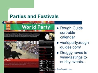 Parties and Festivals

                                    Rough Guide
                                    sort-able
                                    calendar
                                    worldparty.rough
                                    guides.com/
                                    Druggy raves to
                                    wine-tastings to
                                    nudity events.
           Randy Ross, Publisher, RossTravels.com
 