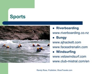 Sports

                           Riverboarding
                         www.riverboarding.co.nz
                           Bungy
                         www.ajhackett.com
                         www.faceadrenalin.com
                           Windsurfing
                         www.velawindsurf.com
                         www.club-mistral.com/en

         Randy Ross, Publisher, RossTravels.com
 