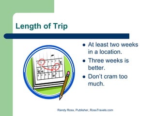 Length of Trip

                               At least two weeks
                               in a location.
                               Three weeks is
                               better.
                               Don’t cram too
                               much.



           Randy Ross, Publisher, RossTravels.com
 