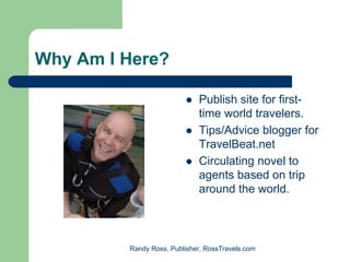 Why Am I Here?

                             Publish site for first-
                             time world travelers.
                             Tips/Advice blogger for
                             TravelBeat.net
                             Circulating novel to
                             agents based on trip
                             around the world.



         Randy Ross, Publisher, RossTravels.com
 