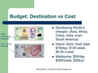 Budget: Destination vs Cost

                                        Developing World is
                                        cheaper. (Asia, Africa,
500K
Vietnamese                              China, India, even
Dong $26
                                        South America)
50 S. African                           Hanoi: dorm, food, beer
Rand $6
                                        $18/day, $125 week,
                                        $6.5k a year.
                                        Melbourne: $55/day
                                        $385/week, $20k/yr

                    Randy Ross, Publisher, RossTravels.com
 