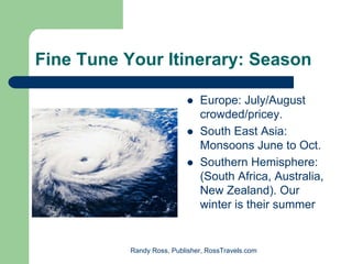 Fine Tune Your Itinerary: Season

                               Europe: July/August
                               crowded/pricey.
                               South East Asia:
                               Monsoons June to Oct.
                               Southern Hemisphere:
                               (South Africa, Australia,
                               New Zealand). Our
                               winter is their summer


           Randy Ross, Publisher, RossTravels.com
 
