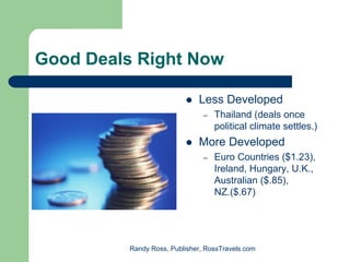 Good Deals Right Now

                              Less Developed
                                –   Thailand (deals once
                                    political climate settles.)
                              More Developed
                                –   Euro Countries ($1.23),
                                    Ireland, Hungary, U.K.,
                                    Australian ($.85),
                                    NZ.($.67)




          Randy Ross, Publisher, RossTravels.com
 