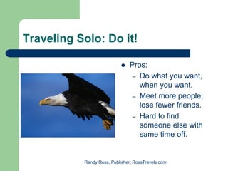Traveling Solo: Do it!

                               Pros:
                                – Do what you want,
                                  when you want.
                                – Meet more people;
                                  lose fewer friends.
                                – Hard to find
                                  someone else with
                                  same time off.


           Randy Ross, Publisher, RossTravels.com
 