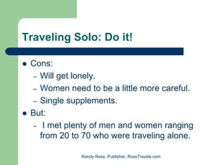 Traveling Solo: Do it!

 Cons:
 – Will get lonely.
 – Women need to be a little more careful.
 – Single supplements.
 But:
 – I met plenty of men and women ranging
   from 20 to 70 who were traveling alone.

             Randy Ross, Publisher, RossTravels.com
 