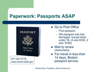 Paperwork: Passports ASAP

                                           Go to Post Office
                                             –   First passport,
                                             –   Old passport was lost,
                                                 damaged. Issued when
                                                 under 16. (4 wks $100, 2
                                                 wks: $160)
                                           Mail to renew
                                           (4wks/2wks)
                                           For travel in less than
877-487-2778,                              14 days, Boston
www.travel.state.gov                       passport service.

                       Randy Ross, Publisher, RossTravels.com
 