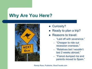 Why Are You Here?

                             Curiosity?
                             Ready to plan a trip?
                             Reasons to travel:
                               –   “Laid off with severance.”
                               –   “Cheaper to ride out
                                   recession overseas.”
                               –   “Relatives bet I wouldn’t
                                   last 2 weeks abroad.”
                               –   “Fiancé dumped me and
                                   parents moved to Spain.”

         Randy Ross, Publisher, RossTravels.com
 