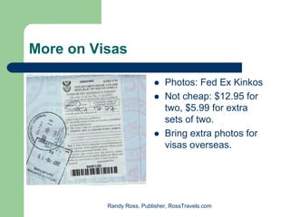 More on Visas

                              Photos: Fed Ex Kinkos
                              Not cheap: $12.95 for
                              two, $5.99 for extra
                              sets of two.
                              Bring extra photos for
                              visas overseas.




          Randy Ross, Publisher, RossTravels.com
 