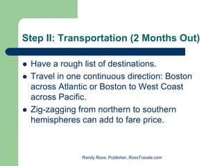 Step II: Transportation (2 Months Out)

 Have a rough list of destinations.
 Travel in one continuous direction: Boston
 across Atlantic or Boston to West Coast
 across Pacific.
 Zig-zagging from northern to southern
 hemispheres can add to fare price.



              Randy Ross, Publisher, RossTravels.com
 