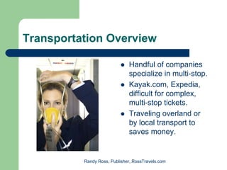 Transportation Overview

                              Handful of companies
                              specialize in multi-stop.
                              Kayak.com, Expedia,
                              difficult for complex,
                              multi-stop tickets.
                              Traveling overland or
                              by local transport to
                              saves money.


          Randy Ross, Publisher, RossTravels.com
 