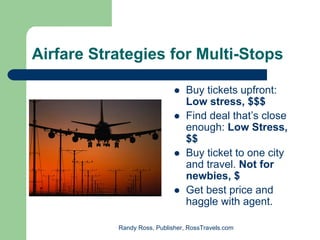 Airfare Strategies for Multi-Stops

                                 Buy tickets upfront:
                                 Low stress, $$$
                                 Find deal that’s close
                                 enough: Low Stress,
                                 $$
                                 Buy ticket to one city
                                 and travel. Not for
                                 newbies, $
                                 Get best price and
                                 haggle with agent.

           Randy Ross, Publisher, RossTravels.com
 