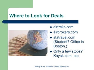 Where to Look for Deals

                              airtreks.com
                              airbrokers.com
                              statravel.com
                              (Student? Office in
                              Boston.)
                              Only a few stops?
                              Kayak.com, etc.

          Randy Ross, Publisher, RossTravels.com
 