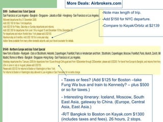 More Deals: Airbrokers.com

                       -Note max length of trip.
                       -Add $150 for NYC departure.
                       -Compare to Kayak/Orbitz at $2139




- Taxes or fees? (Add $125 for Boston –take
Fung Wa bus and train to Kennedy? – plus $500
or so for taxes.)
- Interesting itinerary: Iceland, Moscow, South
East Asia, gateway to China. (Europe, Central
Asia, East Asia.)

Randy Bangkok to Boston on Kayak.com
-R/T Ross, Publisher, RossTravels.com   $1300
(includes taxes and fees). 26 hours, 2 stops.
 