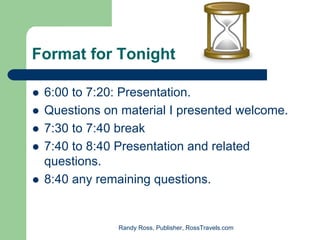 Format for Tonight

 6:00 to 7:20: Presentation.
 Questions on material I presented welcome.
 7:30 to 7:40 break
 7:40 to 8:40 Presentation and related
 questions.
 8:40 any remaining questions.


             Randy Ross, Publisher, RossTravels.com
 