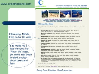 www.circletheplanet.com




      Interesting: Middle
      East, India, SE Asia


      Site made me a
      little nervous: No
      “About Us” page,
      got voice mail when
      I called, unclear
      about taxes and
      fees.

                             Randy Ross, Publisher, RossTravels.com
 