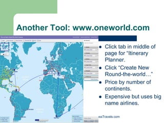 Another Tool: www.oneworld.com

                                      Click tab in middle of
                                      page for “Itinerary
                                      Planner.
                                      Click “Create New
                                      Round-the-world…”
                                      Price by number of
                                      continents.
                                      Expensive but uses big
                                      name airlines.

          Randy Ross, Publisher, RossTravels.com
 