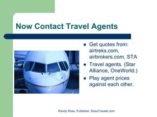 Now Contact Travel Agents

                              Get quotes from:
                              airtreks.com,
                              airbrokers.com, STA
                              Travel agents. (Star
                              Alliance, OneWorld.)
                              Play agent prices
                              against each other.



          Randy Ross, Publisher, RossTravels.com
 