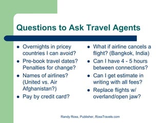 Questions to Ask Travel Agents

 Overnights in pricey               What if airline cancels a
 countries I can avoid?             flight? (Bangkok, India)
 Pre-book travel dates?             Can I have 4 - 5 hours
 Penalties for change?              between connections?
 Names of airlines?                 Can I get estimate in
 (United vs. Air                    writing with all fees?
 Afghanistan?)                      Replace flights w/
 Pay by credit card?                overland/open jaw?


                Randy Ross, Publisher, RossTravels.com
 