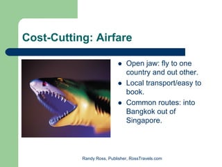 Cost-Cutting: Airfare

                               Open jaw: fly to one
                               country and out other.
                               Local transport/easy to
                               book.
                               Common routes: into
                               Bangkok out of
                               Singapore.



           Randy Ross, Publisher, RossTravels.com
 