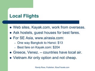 Local Flights

 Web sites, Kayak.com, work from overseas.
 Ask hostels, guest houses for best fares.
 For SE Asia, www.airasia.com:
  –   One way Bangkok to Hanoi: $13
  –   Best fare on Kayak.com: $204
 Greece, Venez. – countries have local air.
 Vietnam Air only option and not cheap.

                 Randy Ross, Publisher, RossTravels.com
 
