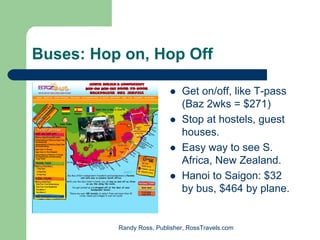 Buses: Hop on, Hop Off

                              Get on/off, like T-pass
                              (Baz 2wks = $271)
                              Stop at hostels, guest
                              houses.
                              Easy way to see S.
                              Africa, New Zealand.
                              Hanoi to Saigon: $32
                              by bus, $464 by plane.


          Randy Ross, Publisher, RossTravels.com
 
