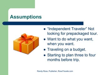 Assumptions

                   “Independent Traveler” Not
                   looking for prepackaged tour.
                   Want to do what you want,
                   when you want.
                   Traveling on a budget.
                   Starting to plan three to four
                   months before trip.

         Randy Ross, Publisher, RossTravels.com
 