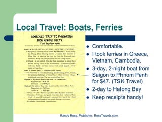 Local Travel: Boats, Ferries

                               Comfortable.
                               I took ferries in Greece,
                               Vietnam, Cambodia.
                               3-day, 2-night boat from
                               Saigon to Phnom Penh
                               for $47. (TSK Travel)
                               2-day to Halong Bay
                               Keep receipts handy!


           Randy Ross, Publisher, RossTravels.com
 