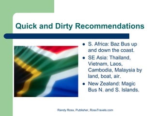 Quick and Dirty Recommendations

                              S. Africa: Baz Bus up
                              and down the coast.
                              SE Asia: Thailand,
                              Vietnam, Laos,
                              Cambodia, Malaysia by
                              land, boat, air.
                              New Zealand: Magic
                              Bus N. and S. Islands.


          Randy Ross, Publisher, RossTravels.com
 
