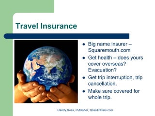 Travel Insurance

                              Big name insurer –
                              Squaremouth.com
                              Get health – does yours
                              cover overseas?
                              Evacuation?
                              Get trip interruption, trip
                              cancellation.
                              Make sure covered for
                              whole trip.

          Randy Ross, Publisher, RossTravels.com
 