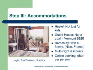 Step III: Accommodations

                                               Hostel: Not just for
                                               kids.
                                               Guest House: Not a
                                               quaint Vermont B&B!
                                               Homestay: with a
                                               family. (Nice, France)
                                               Multi-night discount?
                                               Online booking: often
 Lungile, Port Elizabeth, S. Africa.           per person!

                        Randy Ross, Publisher, RossTravels.com
 