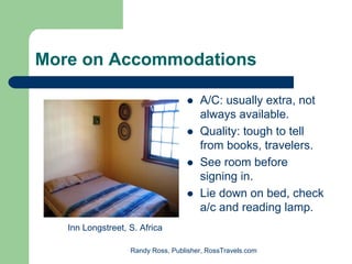 More on Accommodations

                                       A/C: usually extra, not
                                       always available.
                                       Quality: tough to tell
                                       from books, travelers.
                                       See room before
                                       signing in.
                                       Lie down on bed, check
                                       a/c and reading lamp.
   Inn Longstreet, S. Africa

                   Randy Ross, Publisher, RossTravels.com
 