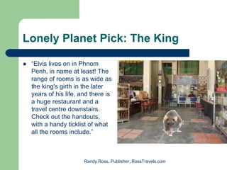 Lonely Planet Pick: The King

 “Elvis lives on in Phnom
 Penh, in name at least! The
 range of rooms is as wide as
 the king's girth in the later
 years of his life, and there is
 a huge restaurant and a
 travel centre downstairs.
 Check out the handouts,
 with a handy ticklist of what
 all the rooms include.”



                     Randy Ross, Publisher, RossTravels.com
 