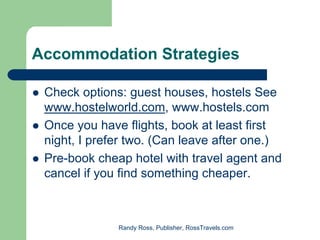Accommodation Strategies

 Check options: guest houses, hostels See
 www.hostelworld.com, www.hostels.com
 Once you have flights, book at least first
 night, I prefer two. (Can leave after one.)
 Pre-book cheap hotel with travel agent and
 cancel if you find something cheaper.



              Randy Ross, Publisher, RossTravels.com
 