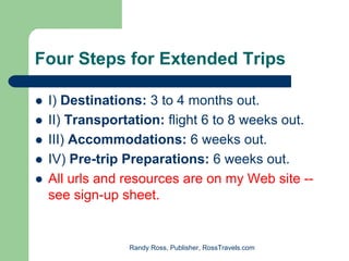 Four Steps for Extended Trips

 I) Destinations: 3 to 4 months out.
 II) Transportation: flight 6 to 8 weeks out.
 III) Accommodations: 6 weeks out.
 IV) Pre-trip Preparations: 6 weeks out.
 All urls and resources are on my Web site --
 see sign-up sheet.


              Randy Ross, Publisher, RossTravels.com
 