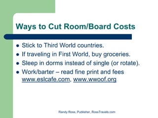 Ways to Cut Room/Board Costs

 Stick to Third World countries.
 If traveling in First World, buy groceries.
 Sleep in dorms instead of single (or rotate).
 Work/barter – read fine print and fees
 www.eslcafe.com, www.wwoof.org




               Randy Ross, Publisher, RossTravels.com
 