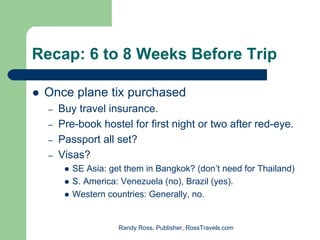 Recap: 6 to 8 Weeks Before Trip

 Once plane tix purchased
  –   Buy travel insurance.
  –   Pre-book hostel for first night or two after red-eye.
  –   Passport all set?
  –   Visas?
         SE Asia: get them in Bangkok? (don’t need for Thailand)
         S. America: Venezuela (no), Brazil (yes).
         Western countries: Generally, no.


                    Randy Ross, Publisher, RossTravels.com
 