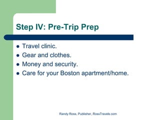 Step IV: Pre-Trip Prep

 Travel clinic.
 Gear and clothes.
 Money and security.
 Care for your Boston apartment/home.




             Randy Ross, Publisher, RossTravels.com
 