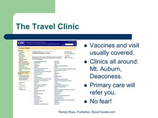 The Travel Clinic

                               Vaccines and visit
                               usually covered.
                               Clinics all around:
                               Mt. Auburn,
                               Deaconess.
                               Primary care will
                               refer you.
                               No fear!
           Randy Ross, Publisher, RossTravels.com
 