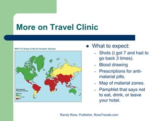 More on Travel Clinic

                               What to expect:
                                 –   Shots (I got 7 and had to
                                     go back 3 times).
                                 –   Blood drawing
                                 –   Prescriptions for anti-
                                     malarial pills.
                                 –   Map of malarial zones.
                                 –   Pamphlet that says not
                                     to eat, drink, or leave
                                     your hotel.


           Randy Ross, Publisher, RossTravels.com
 